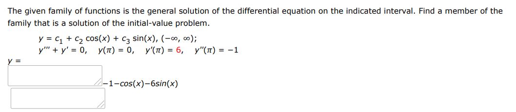 The given family of functions is the general solution of the differential equation on the indicated interval. Find a member of the family that is a solution of the initial value problem.
y=c1 + c2cos(x) + c3sin(x), (-inf, inf); 
y'''+ y' = 0, y(pi)=0, y' (pi) = 6, y''(pi) = -1
