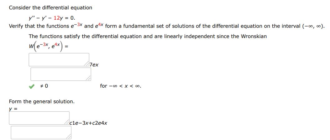 Consider the differential equation y''- y' - 12y = 0
Verify that the functions e^-3x and e^4x form a fundamental set of solutions of the differential equation on the interval (-inf, inf).
The functions satisfy the differential equation and are linearly independent since the Wronskian W(e^-3x, e^4x)
