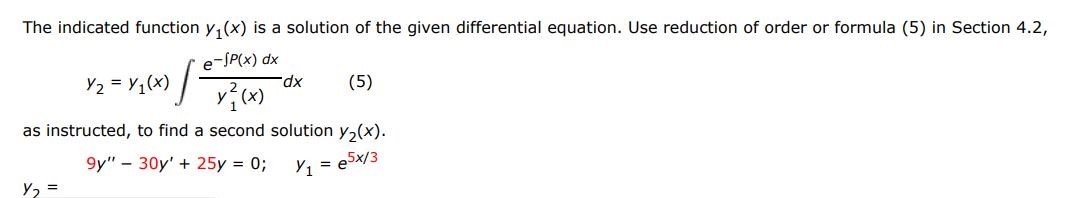 The indicated function y1(x) is a solution of the given differential equation. Use reduction of order or formula (5) in section 4.2,
As instructed to find a second solution y2(x).
9y'' - 30y' + 25y = 0;  y1 = e^5x/3
