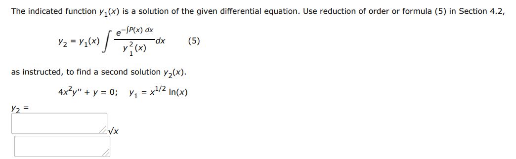 The indicated function y1(x) is a solution of the given differential equation. Use reduction of order or formula (5) in section 4.2,
As instructed to find a second solution y2(x).
4x^2y'' + y = 0;  y1 = x^(1/2)ln(x)
