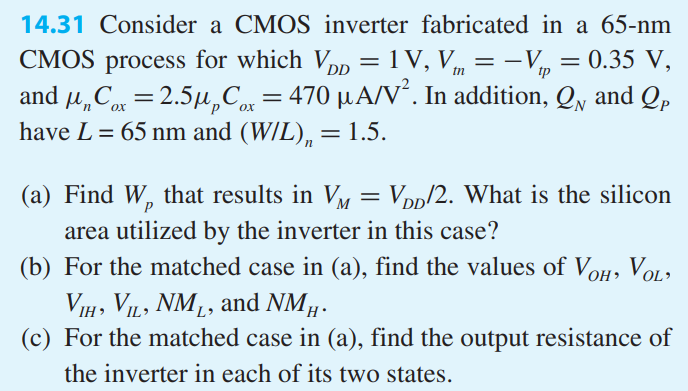 Consider a CMOS inverter fabricated in a 65-nm CMOS process for which VDD = 1 V, Vtn = -Vtp = 0.35 V, and unCox = 2.5upCox = 470 uA/V2 . In addition, QN and QP have L = 65 nm and (W/L)n = 1.5. 
(a) Find Wp that results in VM = VDD/2. What is the silicon area utilized by the inverter in this case? 
(b) For the matched case in (a), find the values of VOH , VOL, VIH , VIL, NML, and NMH . 
(c) For the matched case in (a), find the output resistance of the inverter in each of its two states.
