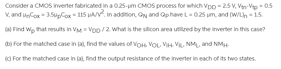 Consider a CMOS inverter fabricated in a 0.25-um CMOS process for which VDD = 2.5 V, Vtn = -Vtp = 0.5 V, and unCox = 3.5upCox = 115 uA/V2. In addition, QN and QP have L = 0.25 ?m, and (W/L)n = 1.5.
(a) Find Wp that results in VM = VDD / 2. What is the silicon area utilized by the inverter in this case?
(b) For the matched case in (a), find the values of VOH, VOL, VIH, VIL, NML, and NMH.
(c) For the matched case in (a), find the output resistance of the inverter in each of its two states.
