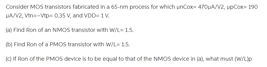 Consider MOS transistors fabricated in a 65-nm process for which unCox = 470 uA/V2, upCox = 190 uA/V2, Vtn = -Vtp = 0.35 V, and VDD = 1 V.
(a) Find Ron of an NMOS transistor with W/L= 1.5.
(b) Find Ron of a PMOS transistor with W/L= 1.5.
(c) If Ron of the PMOS device is to be equal to that of the NMOS device in (a), what must (W/L)p
