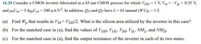 Consider a CMOS inverter fabricated in a 65-nm CMOS process for which VDD = 1 V, Vtn = -Vtp = 0.35 V, and unCox = 5.4upCox = 540 uA/V2. In addition, QN and QP have L = 65nm and (W/L)n = 1.5. 
(a) Find Wp that results in VM=VDD/2. What is the silicon area utilized by the inverter in this case? 
(b) For the matched case in (a), find the values of VOH, VOL,VIH,VIL,NML, and NMH. 
(c) For the matched case in (a), find the output resistance of the inverter in each of its two states.
