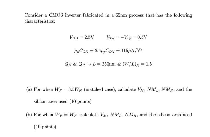 Consider a CMOS inverter fabricated in a 65 nm process that has the following characteristics:
VDD = 2.5V VTn = -VTp = 0.5 V
unCOX = 3.5upCOX = 115 uA/V2 
QN & QP -> L = 250 nm & (W/L)N = 1.5
(a) For when WP = 3.5WN (matched case), calculate VM, NML, NMH, and the silicon area used. 
(b) For when WP = WN, calculate VM, NML, NMH, and the silicon area used.
