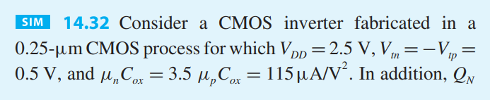 Consider a CMOS inverter fabricated in a 0.25-um CMOS process for which VDD = 2.5 V, Vtn = -Vtp = 0.5 V, and unCox = 3.5 upCox = 115 uA/V2 . In addition, QN and QP have L = 0.25 um and (W/L)n = 1.5. Investigate the variation of VM with the ratio Wp/Wn. Specifically, calculate VM for (a) Wp = 3.5Wn (the matched case), (b) Wp = Wn (the minimum-size case); and (c) Wp = 2Wn (a compromise case). For cases (b) and (c), estimate the approximate reduction in NML and silicon area relative to the matched case (a).