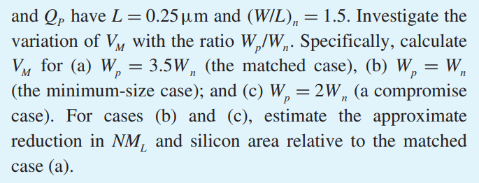 Consider a CMOS inverter fabricated in a 0.25-um CMOS process for which VDD = 2.5 V, Vtn = -Vtp = 0.5 V, and unCox = 3.5 upCox = 115 uA/V2 . In addition, QN and QP have L = 0.25 um and (W/L)n = 1.5. Investigate the variation of VM with the ratio Wp/Wn. Specifically, calculate VM for (a) Wp = 3.5Wn (the matched case), (b) Wp = Wn (the minimum-size case); and (c) Wp = 2Wn (a compromise case). For cases (b) and (c), estimate the approximate reduction in NML and silicon area relative to the matched case (a).