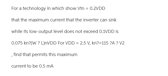 For a technology in which show Vtn = 0.2VDD that the maximum current that the inverter can sink while its low-output level does not exceed 0.1VDD is 0.075 kn'(W/L)nVDD. For VDD = 2.5V, kn' = 115 μA/V2, find (W/L) that permits this maximum current to be 0.5 mA.