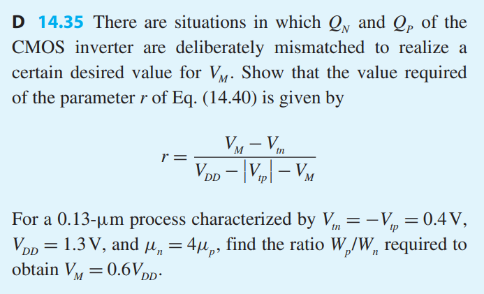 There are situations in which QN and QP of the CMOS inverter are deliberately mismatched to realize a certain desired value for VM. Show that the value required of the parameter r of Eq. (14.40) is given by r = VM - Vtn/VDD - |Vtp| - VM
For a 0.13-um process characterized by Vtn = -Vtp = 0.4V, VDD = 1.3V, and ?n = 4?p, find the ratio Wp/Wn required to obtain VM = 0.6VDD.
