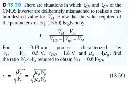 There are situations in which QN and QP of the CMOS inverter are deliberately mismatched to realize a certain desired value for VM. Show that the value required of the parameter r of Eq. (13.59) is given by r = VM - Vtn/VDD - |Vtp| - VM
For a 0.18-um process characterized by Vtn = -Vtp = 0.5V, VDD = 1.8V, and ?n = 4?p, find the ratio Wp/Wn required to obtain VM = 0.6VDD.
