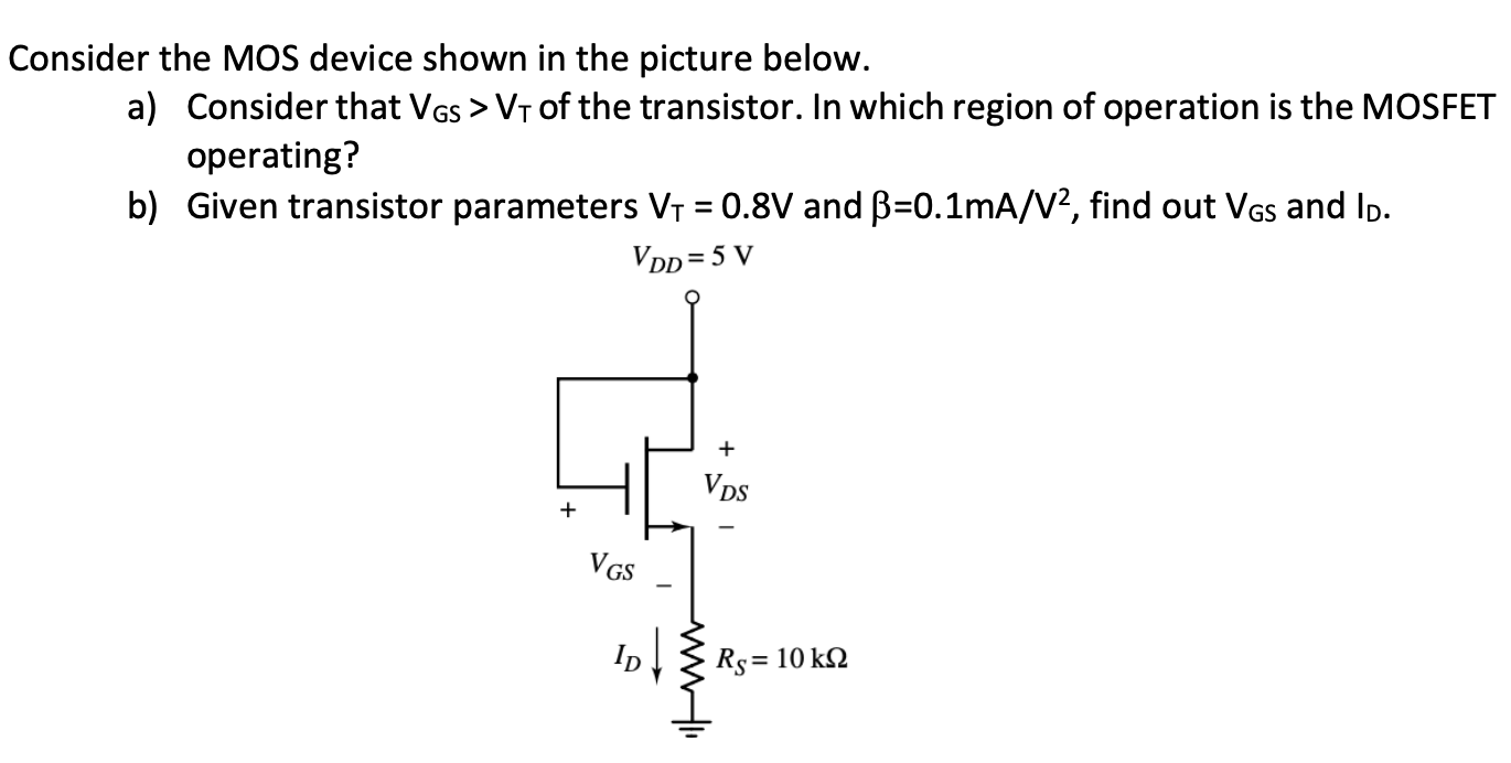 Consider the MOS device shown in the picture below. a) Consider that VGS > VT of the transistor. In which region of operation is the MOSFET operating? b) Given transistor parameters VT = 0.8 V and beta = 0.1 mA/V2, find out VGS and ID.