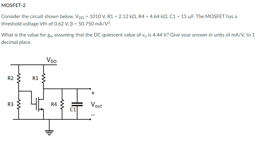 Consider the circuit shown below. VDD = 1010 V, R1 = 2.12 kohm, R4 = 4.64 kohm, C1 = 15 uF. The MOSFET has a threshold voltage Vth of 0.62 V, beta = 50.750 mA/V2 What is the value for gm assuming that the DC quiescent value of vo is 4.44 V ? Give your answer in units of mA/V, to 1 decimal place.