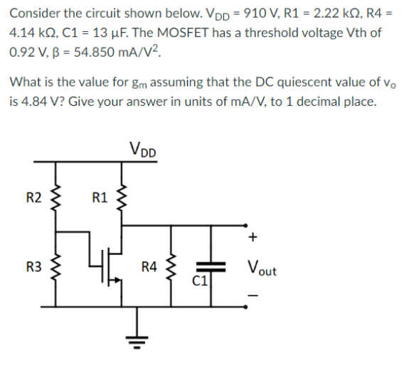 Consider the circuit shown below. VDD = 910 V, R1 = 2.22 kohm, R4 = 4.14 kohm, C1 = 13 uF. The MOSFET has a threshold voltage Vth of 0.92 V, beta = 54.850 mA/V2 What is the value for gm assuming that the DC quiescent value of vo is 4.84 V ? Give your answer in units of mA/V, to 1 decimal place.