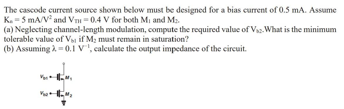 The cascode current source shown below must be designed for a bias current of 0.5 mA. Assume Kn = 5 mA/V2 and Vth = 0.4 V for both M1 and M2. (a) Neglecting channel-length modulation, compute the required value of Vb2. What is the minimum tolerable value of Vb1 if M2 must remain in saturation? (b) Assuming lambda = 0.1 V-1, calculate the output impedance of the circuit.