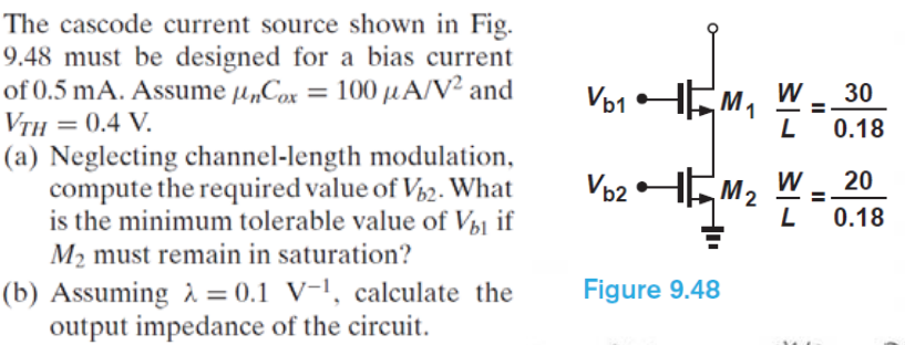 The cascode current source shown in Fig. 9.48 must be designed for a bias current of 0.5 mA. Assume unCox = 100 uA/V2 and VTH = 0.4 V. (a) Neglecting channel-length modulation, compute the required value of Vb2. What is the minimum tolerable value of Vb1 if M2 must remain in saturation? (b) Assuming lambda = 0.1 V-1, calculate the output impedance of the circuit. 