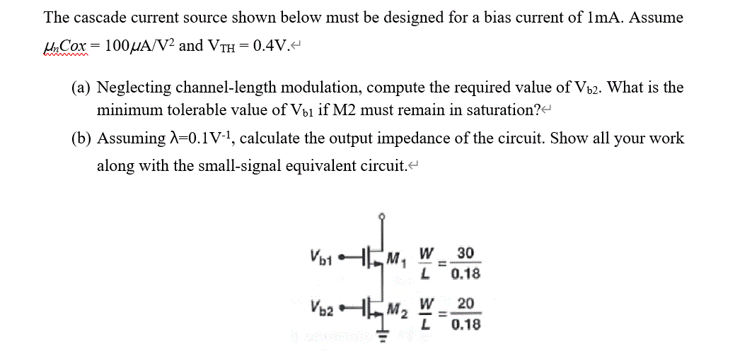 The cascade current source shown below must be designed for a bias current of 1 mA. Assume unCox = 100 uA/V2 and VTH = 0.4V. (a) Neglecting channel-length modulation, compute the required value of Vb2. What is the minimum tolerable value of Vb1 if M2 must remain in saturation? (b) Assuming lambda = 0.1 V-1, calculate the output impedance of the circuit. Show all your work along with the small-signal equivalent circuit.