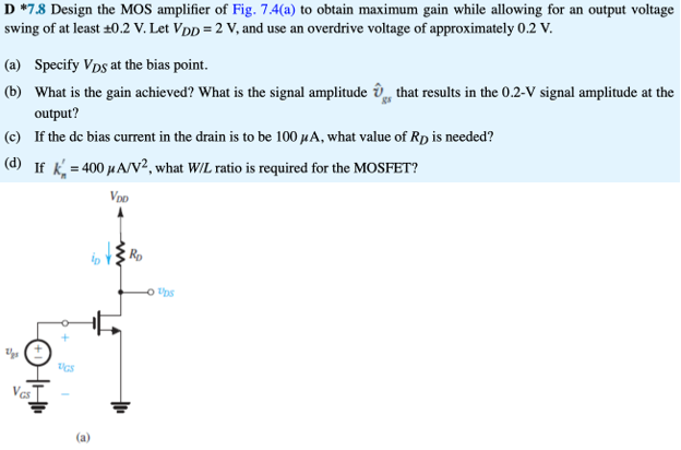 Design the MOS amplifier of Fig. 7.4(a) to obtain maximum gain while allowing for an output voltage swing of at least ±0.2 V. Let V DD = 2 V, and use an overdrive voltage of approximately 0.2 V. (a) Specify VDS​ at the bias point. (b) What is the gain achieved? What is the signal amplitude vgs ​ that results in the 0.2−V signal amplitude at the output? (c) If the dc bias current in the drain is to be 100 μA, what value of R D is needed? (d) If kn′ = 400 μA/V2, what W/L ratio is required for the MOSFET?