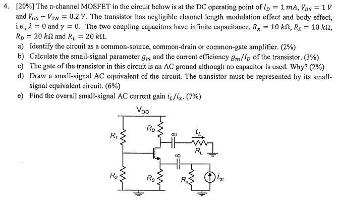 The n-channel MOSFET in the circuit below is at the DC operating point of ID  = 1 mA, VDS = 1 V and VGS - VTN = 0.2 V. The transistor has negligible channel length modulation effect and body effect, i.e., lambda = 0 and gamma = 0. The two coupling capacitors have infinite capacitance. Rx = 10 kohm, RS = 10 kohm, RD = 20 kohm and RL = 20 kohm. a) Identify the circuit as a common-source, common-drain or common-gate amplifier. b) Calculate the small-signal parameter gm and the current efficiency gm/ID of the transistor. c) The gate of the transistor in this circuit is an AC ground although no capacitor is used. Why? d) Draw a small-signal AC equivalent of the circuit. The transistor must be represented by its small signal equivalent circuit. e) Find the overall small-signal AC current gain iL/ix?