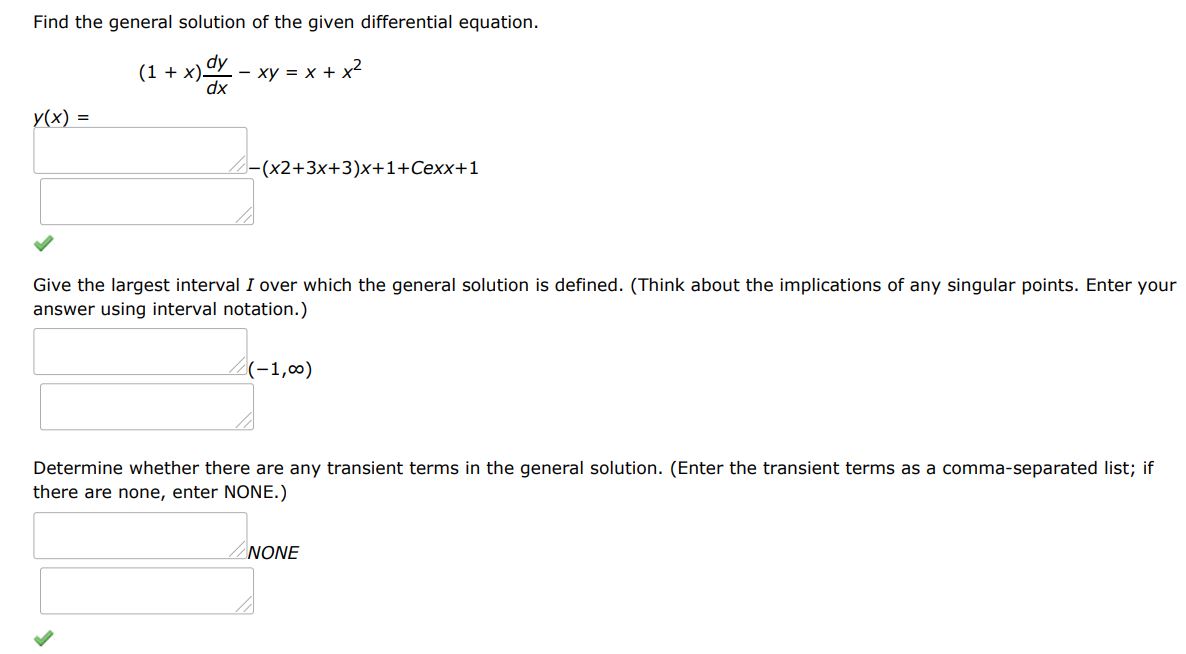 Find the general solution of the given differential equation. (1 + x)dy/dx - xy = x + x^2
Give the largest interval I over which the general solution is defined. (Think about the implications of any singular points. Enter your answer using interval notation.)
Determine whether there are any transient terms in the general solution. (Enter the transient terms as a comma-separated list; if there are none, enter NONE.)