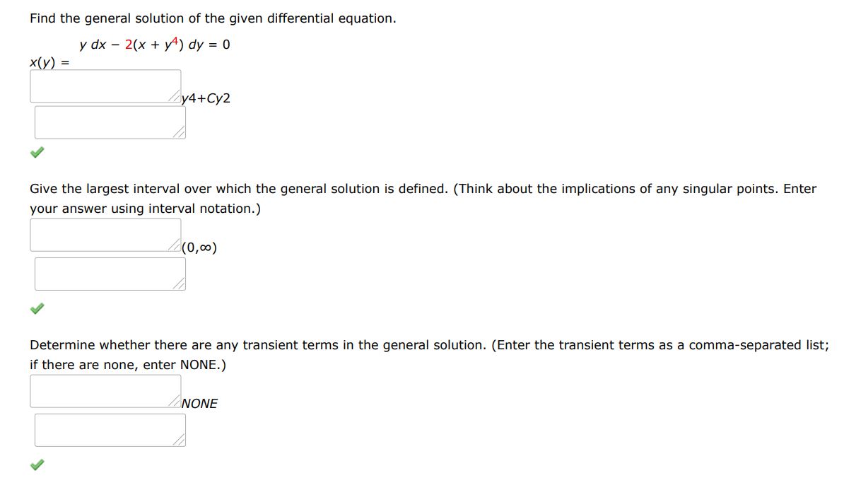 Find the general solution of the given differential equation. ydx - 2(x+y^4 )dy = 0
Give the largest interval I over which the general solution is defined. (Think about the implications of any singular points. Enter your answer using interval notation.)
Determine whether there are any transient terms in the general solution. (Enter the transient terms as a comma-separated list; if there are none, enter NONE.)