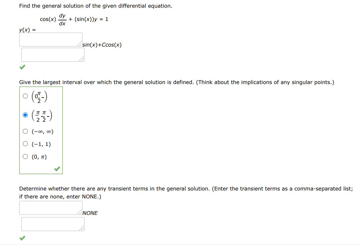 Find the general solution of the given differential equation. cos(x)dy/dx + sin(x)y = 1
Give the largest interval I over which the general solution is defined. (Think about the implications of any singular points. Enter your answer using interval notation.)
Determine whether there are any transient terms in the general solution. (Enter the transient terms as a comma-separated list; if there are none, enter NONE.)