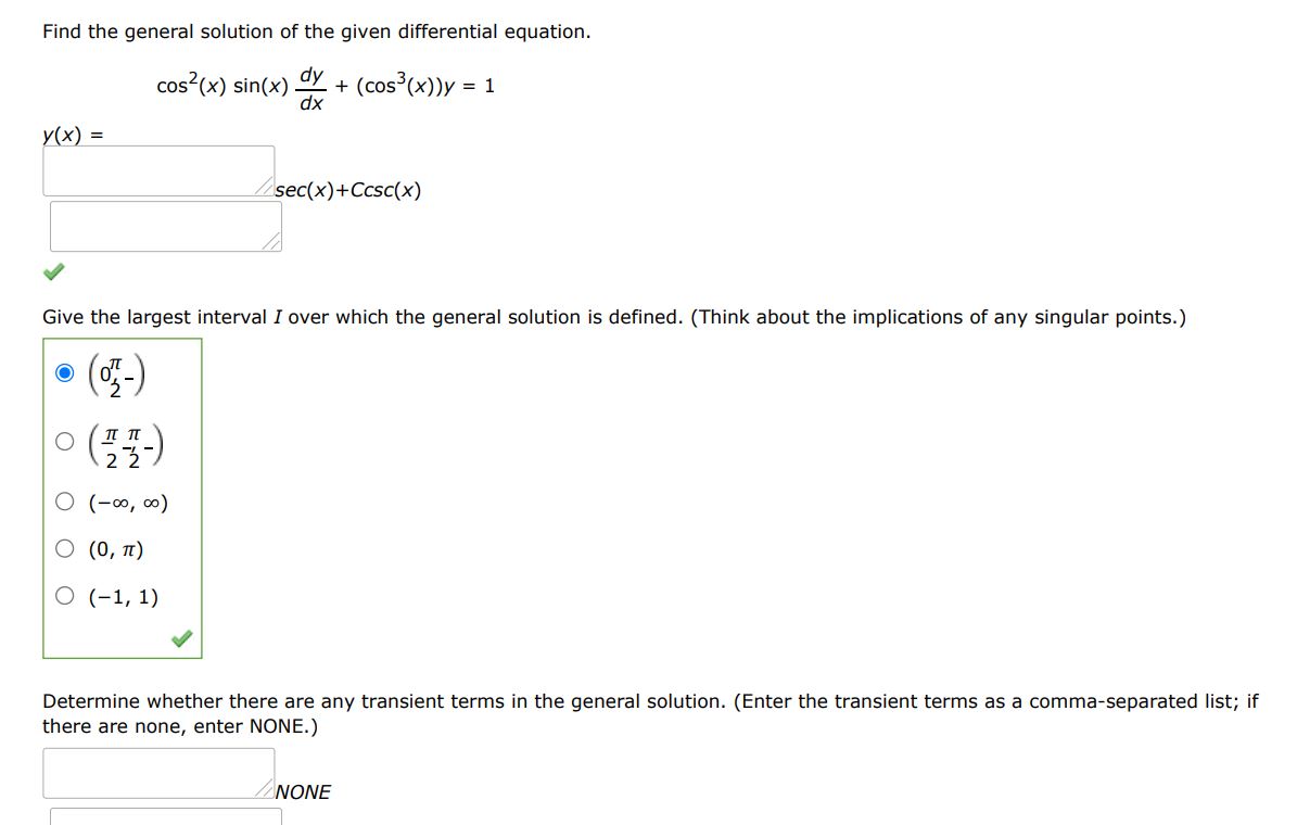 Find the general solution of the given differential equation. cos^2(x) sin(x)dy/dx + (cos^3(x))y = 1
Give the largest interval I over which the general solution is defined. (Think about the implications of any singular points. Enter your answer using interval notation.)
Determine whether there are any transient terms in the general solution. (Enter the transient terms as a comma-separated list; if there are none, enter NONE.)