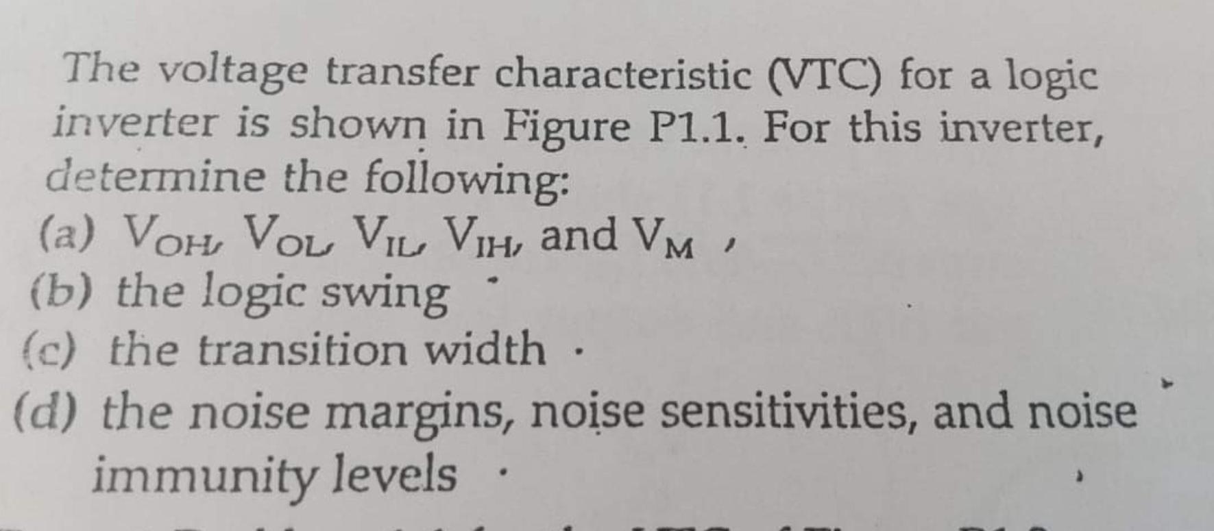 The voltage transfer characteristic (VTC) for a logic inverter is shown in Figure P1.1. For this inverter, determine the following: 
(a) VOH, VOL, VIL, VIH and VM 
(b) the logic swing 
(c) the transition width 
(d) the noise margins, noise sensitivities, and noise immunity levels
