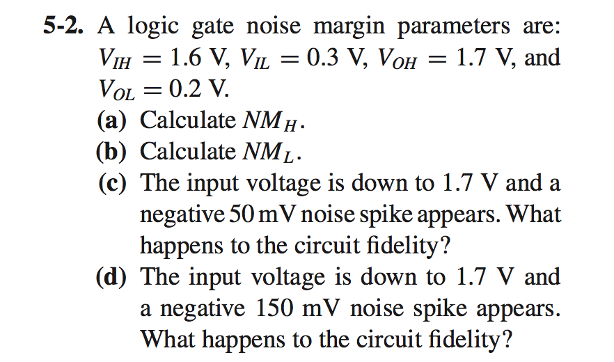 A logic gate noise margin parameters are: VIH = 1.6 V, VIL = 0.3 V, VOH = 1.7 V, and VOL = 0.2 V.
(a) Calculate NMH.
(b) Calculate NML.
(c) The input voltage is down to 1.7 V and a negative 50 mV noise spike appears. What happens to the circuit fidelity?
(d) The input voltage is down to 1.7 V and a negative 150 mV noise spike appears. What happens to the circuit fidelity?
