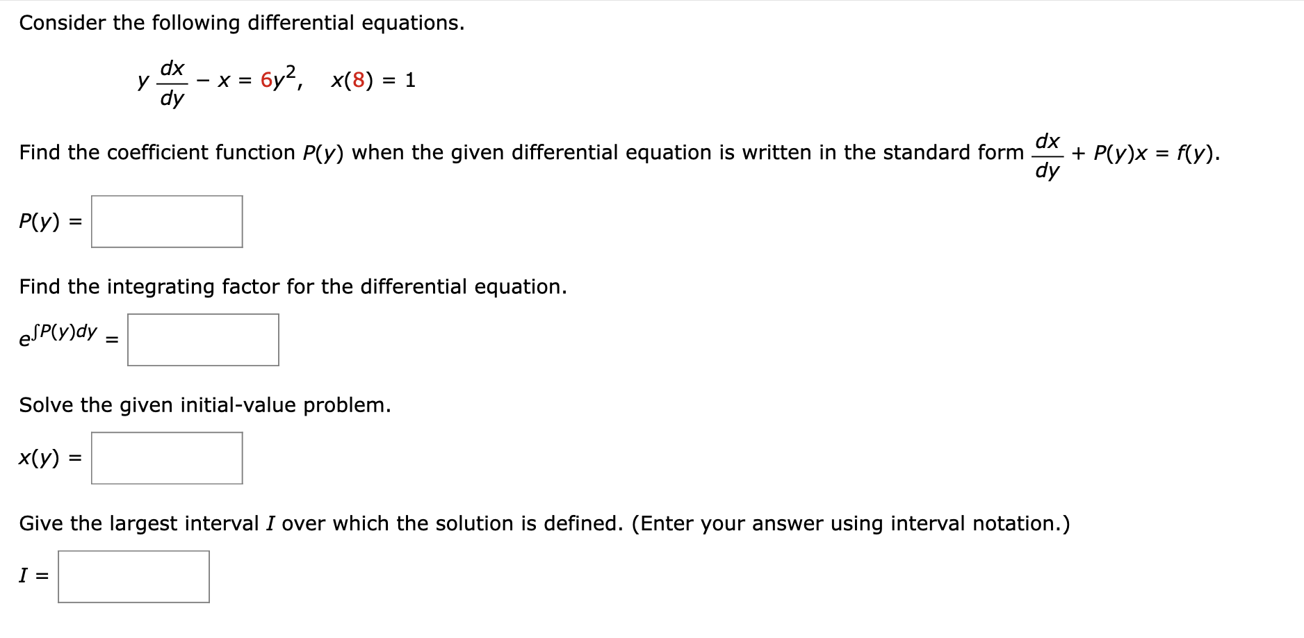 Solve the given initial value problem. ydx/dy - x = 6y^2, x(8) = 1 Find the coefficient function P(y) when the given differential equation is written in the standard form  dx/dy + P(y)x = f(y) Find the integrating factor for the differential equation solve the given initial value problem Give the largest interval I over which the solution is defined. (Enter your answer using interval notation.)
