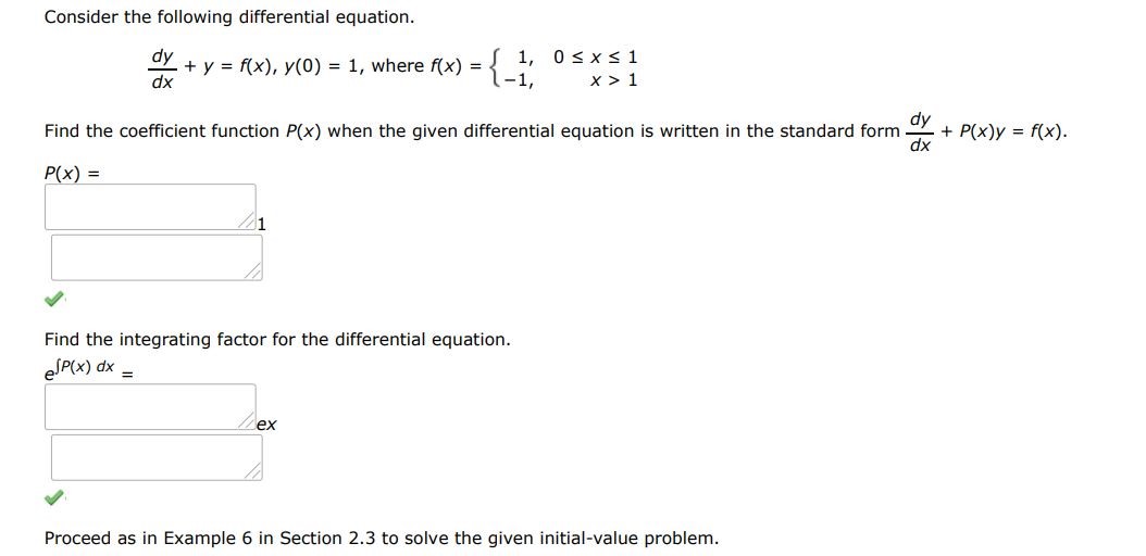 Consider the following differential equation dy/dx + y = f(x), y(0) = 1 , where f(x) = {(   1   0 < x < 1   -1   x > 1 ) Find the coefficient function P(y) when the given differential equation is written in the standard form dx/dy + P(y)x = f(y) Find the integrating factor for the differential equation. Find the general solution of the given differential equation. Proceed as in example 6 in section 2.3 to solve the given initial value problem. Use a graphing utility to graph the continuous function y(x)
 
