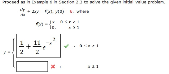 Proceed as in example 6 in section 2.3 to solve the given initial value problem. dy/dx + 2xy = f(x), y(0) = 6 , where f(x) = {( x   0 < x < 1   0   x >1) Use a graphing utility to graph the continuous function y(x)
