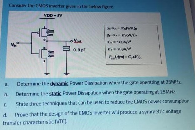 Consider the CMOS inverter given in the below figure.
a. Determine the dynamic Power Dissipation when the gate operating at 25MHz. 
b. Determine the static Power Dissipation when the gate operating at 25MHz. 
c. State three techniques that can be used to reduce the CMOS power consumption. 
d. Prove that the design of the CMOS Inverter will produce a symmetric voltage transfer characteristic (VTC).
