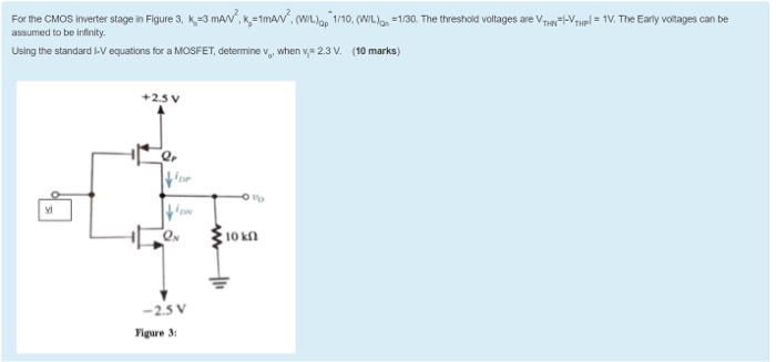 For the CMOS inverter stage in Figure 3, Kn = 3 mA/V2, Kp = 1 mA/V2, (W/L)Qp = 1/10, (W/L)QN = 1/30. The threshold voltages are VTHN = I-VTHPl = 1V. The Early voltages can be assumed to be infinity. Using the standard I-V equations for a MOSFET, determine vo, when vi=2.3 V. 