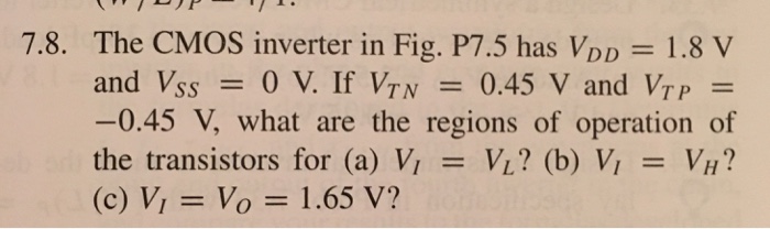 The CMOS inverter in Fig. P7.5 has VDD = 1.8 V and VSS = 0 V. If VTN = -0.45 V, what are the regions of operation of the transistors for (a) VI = VL? (b) VI = VH? (c) VI = Vo = 1.65 V.