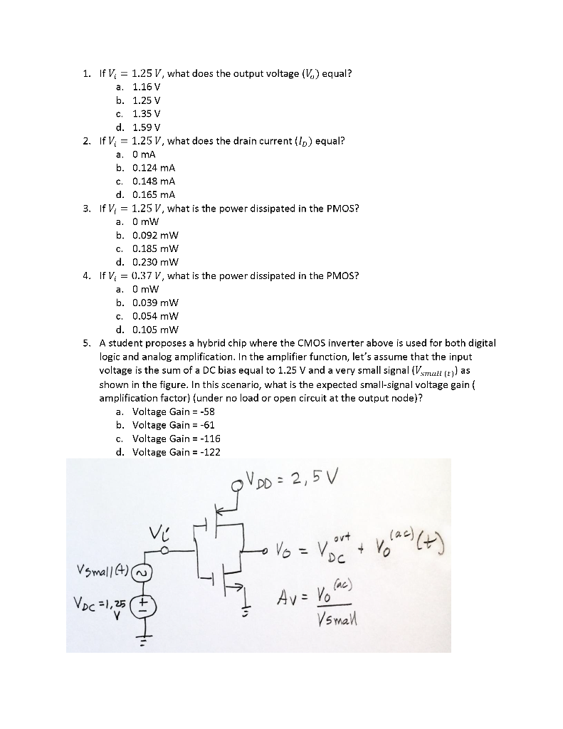 A student proposes a hybrid chip where the CMOS inverter above is used for both digital logic and analog amplification. Consider the following CMOS inverter. The transistor parameters are as follows: K_n=K_p=0.2 mA/V^2, V_Tp=-0.4 V V_Tn=0.4 V. The corresponding input-output characteristic is of the following form: 
In these questions we consider the same CMOS inverter of the pri0r part, but now we assume realistic value for lambda_n and lambda_p as follows: lambda_n = 02 V-1 and lambda p = 0.02 V-1.
Assume that all the other transistor parameters remain the same. In this scenario the input-output characteristic curve looks like this 
A student proposes a hybrid chip where the CMOS inverter above is used for both digital logic and analog amplification. In the amplifier function, let's assume that the input voltage is the sum of a DC bias equal to 1.25 V and a very small signal (Vsmall (t)) as shown in the figure. In this scenario, what is the expected small-signal voltage gain (amplification factor) (under no load or open circuit at the output node)?
