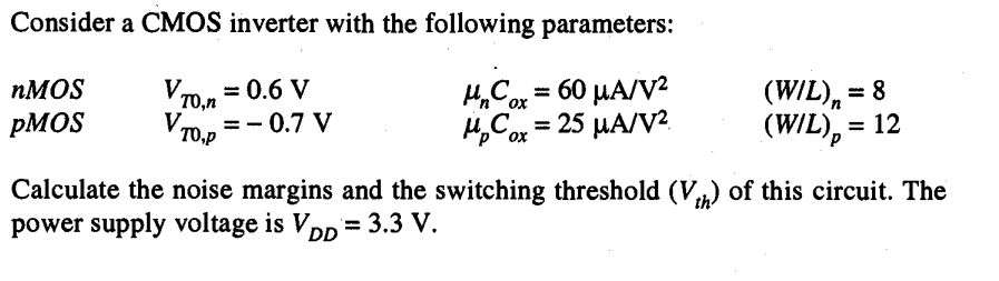 Consider a CMOS inverter with the following parameters: nMOS VT0,n = 0.6 V unCox = 60 uA/V2 (W/L)n = 8 pMOS VT0,P = -0.7 V upCox = 25 uA/V2 (W/L)p = 12 Calculate the noise margins and the switching threshold (Vth) of this circuit. The power supply voltage is VDD = 3.3 V.