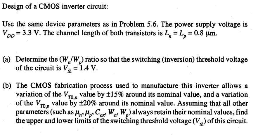 Design of a CMOS inverter circuit: Use the same device parameters as in Problem 5.6. The power supply voltage is VDD = 3.3 V. The channel length of both transistors is Ln = Lp = 0.8 um. 
(a) Determine the (Wn/Wp) ratio so that the switching (inversion) threshold voltage of the circuit is Vth = 1.4 V. 
(b) The CMOS fabrication process used to manufacture this inverter allows a variation of the VT0,n value by 