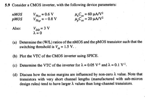 Consider a CMOS inverter, with the following device parameters: nMOS VT0,n = 0.6 V unCox = 60 uA/V2 pMOS VT0,p = -0.8 V upCox = 20 uA/V2 Also: VDD = 3 V 
(a) Determine the (W/L) ratios of the nMOS and the PMOS transistor such that the switching threshold is Vth = 1.5 V. 
(b) Plot the VTC of the CMOS inverter using SPICE. 
(c) Determine the VTC of the inverter for lambda = 0.05 V-1 and 0.1 V-1. 
(d) Discuss how the noise margins are influenced by non-zero lambda, value. Note that transistors with very short channel lengths (manufactured with sub-micron design rules) tend to have larger 