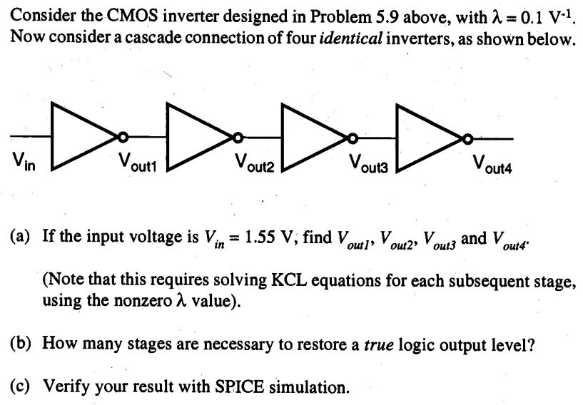 Consider the CMOS inverter designed in Problem 5.9 above, with lambda = 0.1 V-1. Now consider a cascade connection of four identical inverters, as shown below.
 (a) If the input voltage is Vin = 1.55 V, find Vout1, vout2, vout3 and vout4 (Note that this requires solving KCL equations for each subsequent stage, using the nonzero a value). 
(b) How many stages are necessary to restore a true logic output level?
(c) Verify your result with SPICE simulation.
