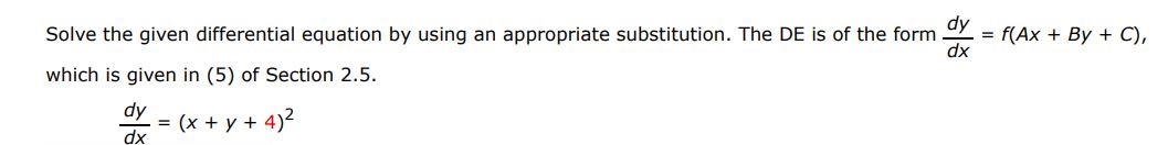 The DE is of the form dy/dx = f(Ax + Bx + C) dy/dx = (x + y + 4)^2 Solve the given differential equation by using the appropriate substitution. which is given in (5) of section 2.5.
