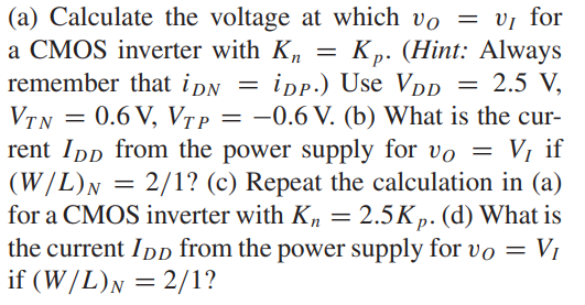 (a) Calculate the voltage at which vO = vI for a CMOS inverter with Kn = Kp. (Hint: Always remember that iDN = iDP.) Use VDD = 2.5 V, VTN = 0.6 V, VTP = -0.6 V. (b) What is the current IDD from the power supply for vO = VI if (W/L)N = 2/1? (c) Repeat the calculation in (a) for a CMOS inverter with Kn = 2.5Kp. (d) What is the current IDD from the power supply for vO = VI if (W/L)N = 2/1?