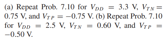 (a) Repeat Prob. 7.10 for VDD = 3.3 V, VT N = 0.75 V, and VT P = -0.75 V. (b) Repeat Prob. 7.10 for VDD = 2.5 V, VTN = 0.60 V, and VTP = -0.50 V.