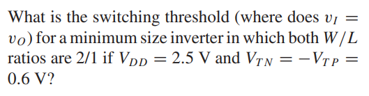 What is the switching threshold (where does vI = vO) for a minimum size inverter in which both W/L ratios are 2/1 if VDD = 2.5 V and VTN = -VTP = 0.6 V?