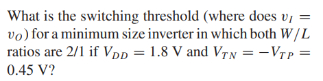 What is the switching threshold (where does vI = vO) for a minimum size inverter in which both W/L ratios are 2/1 if VDD = 1.8 V and VTN = -VTP = 0.45 V?