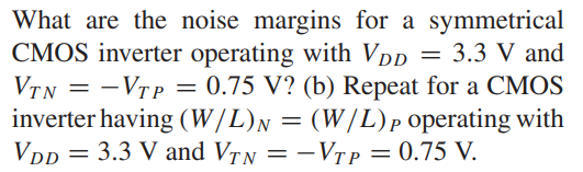 What are the noise margins for a symmetrical CMOS inverter operating with VDD = 3.3 V and VT N = -VTP = 0.75 V? (b) Repeat for a CMOS inverter having (W/L)N = (W/L)P operating with VDD = 3.3 V and VTN = -VTP = 0.75 V.