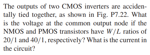 The outputs of two CMOS inverters are accidentally tied together, as shown in Fig. P7.22. What is the voltage at the common output node if the NMOS and PMOS transistors have W/L ratios of 20/1 and 40/1, respectively? What is the current in the circuit?