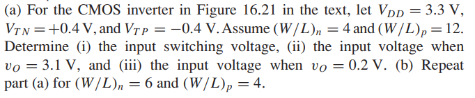 (a) For the CMOS inverter in Figure 16.21 in the text, let VDD = 3.3 V, VTN =+0.4 V, and VTP = -0.4 V. Assume (W/L)n = 4 and (W/L)p = 12. Determine (i) the input switching voltage, (ii) the input voltage when vO = 3.1 V, and (iii) the input voltage when vO = 0.2 V. (b) Repeat part (a) for (W/L)n = 6 and (W/L)p = 4.