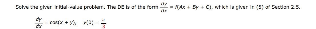 The DE is of the form dy/dx = f(Ax + Bx + C) dy/dx = cos(x+y), y(0) = pi/3 Solve the given differential equation by using the appropriate substitution. which is given in (5) of Section 2.5.