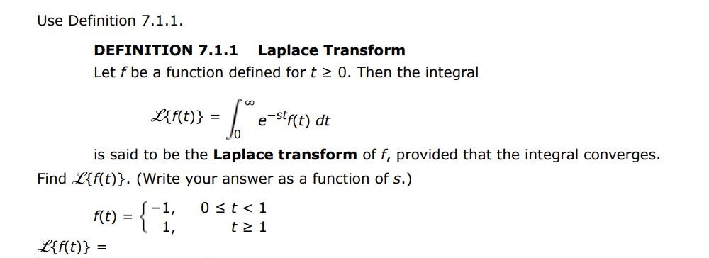 Use Definition 7.1.1. DEFINITION 7.1.1 Laplace Transform Let f be a function defined for t > 0. Then the integral script L{f(t)} = 0 inf e-stf(t) dt is said to be the Laplace transform of f, provided that the integral converges. Find script L{f(t)}. (Write your answer as a function of s) f(t) = -1, 0 < t < 1 1, t > 1