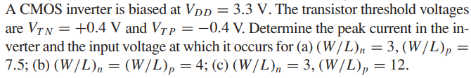 A CMOS inverter is biased at VDD = 3.3 V. The transistor threshold voltages are VTN = +0.4 V and VTP = -0.4 V. Determine the peak current in the inverter and the input voltage at which it occurs for (a) (W/L)n = 3,(W/L)p = 7.5; (b) (W/L)n = (W/L)p = 4; (c) (W/L)n = 3, (W/L)p = 12.